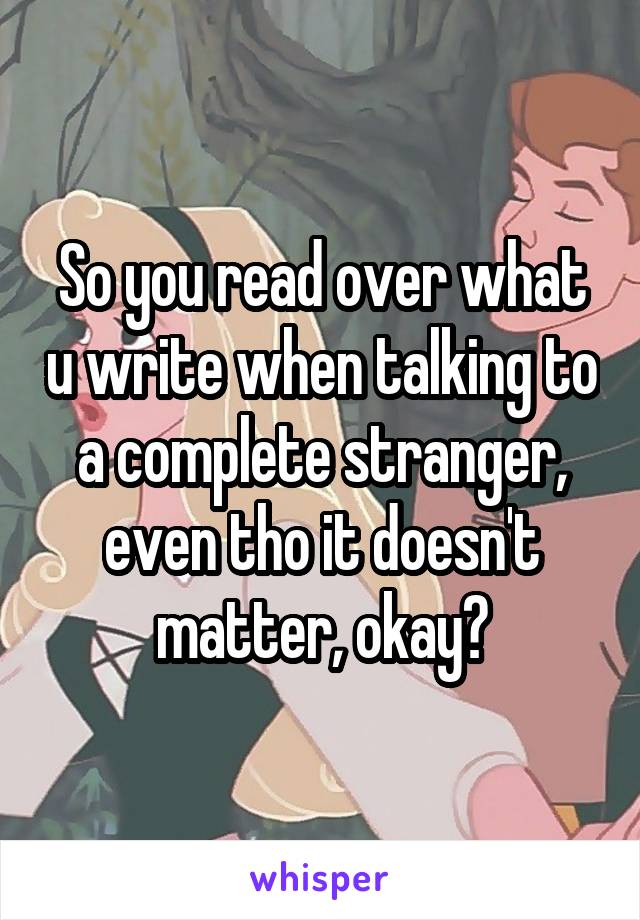 So you read over what u write when talking to a complete stranger, even tho it doesn't matter, okay?