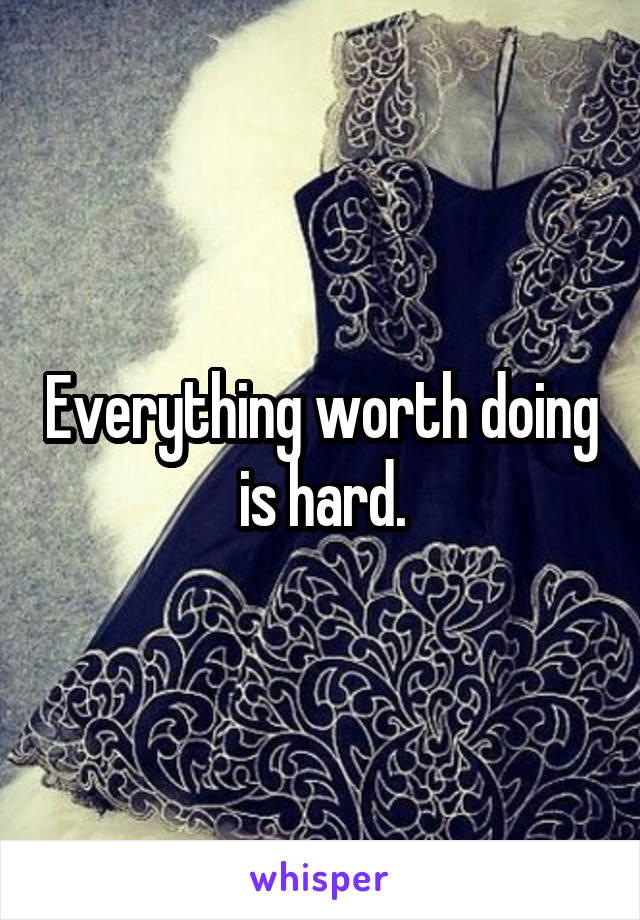 Everything worth doing is hard.