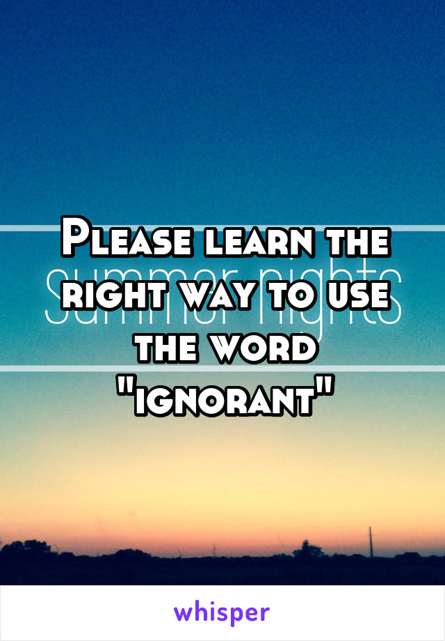 Please learn the right way to use the word "ignorant"