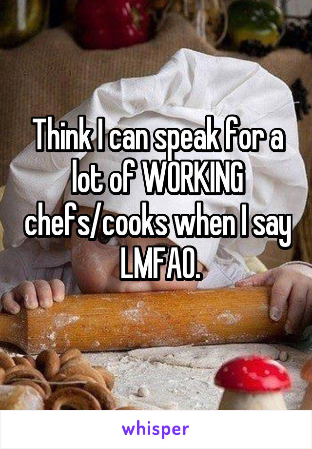 Think I can speak for a lot of WORKING chefs/cooks when I say
 LMFAO.
