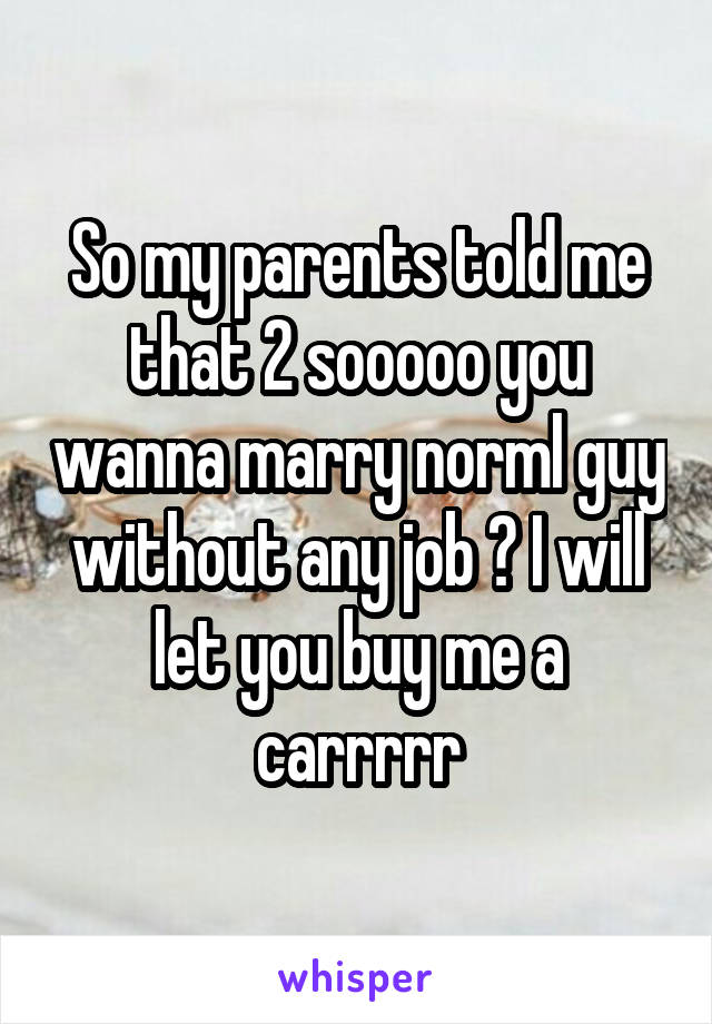 So my parents told me that 2 sooooo you wanna marry norml guy without any job ? I will let you buy me a carrrrr