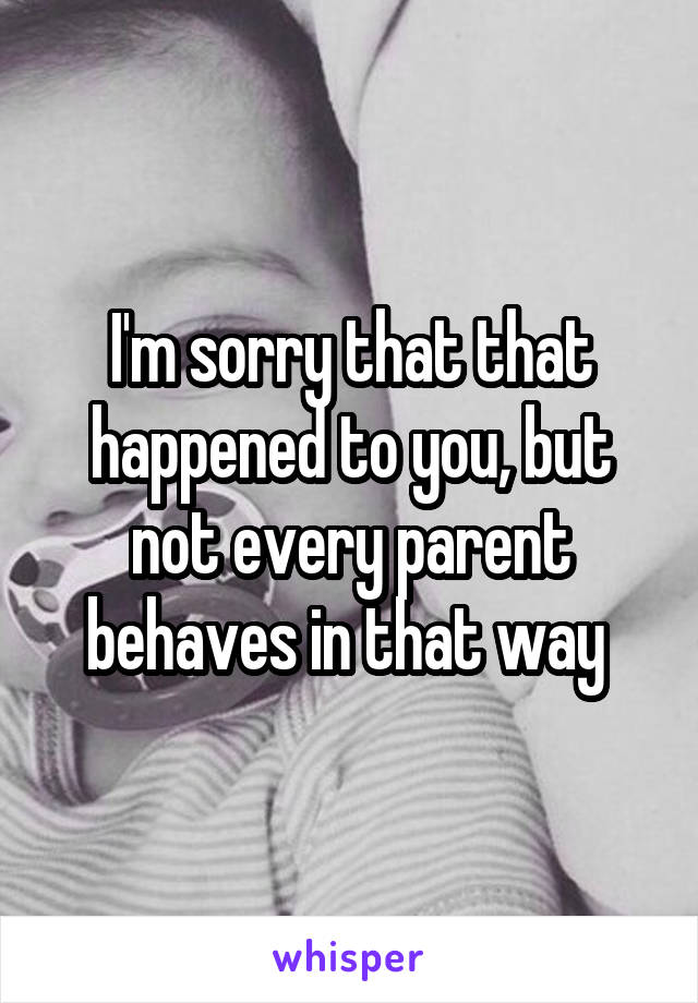 I'm sorry that that happened to you, but not every parent behaves in that way 