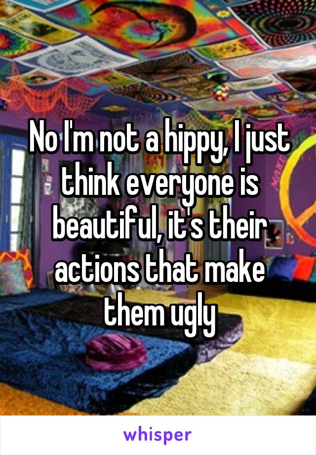 No I'm not a hippy, I just think everyone is beautiful, it's their actions that make them ugly