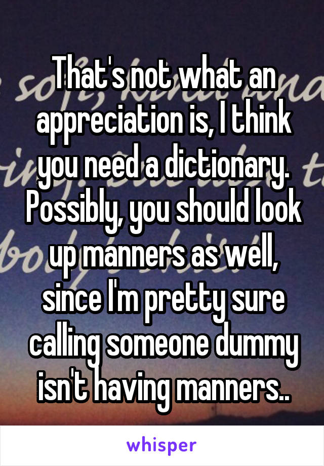 That's not what an appreciation is, I think you need a dictionary. Possibly, you should look up manners as well, since I'm pretty sure calling someone dummy isn't having manners..