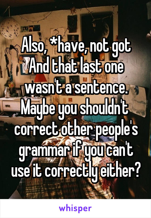 Also, *have, not got
And that last one wasn't a sentence. Maybe you shouldn't  correct other people's grammar if you can't use it correctly either?