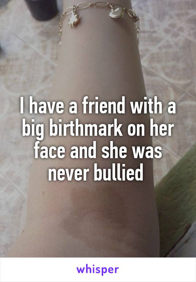 I have a friend with a big birthmark on her face and she was never bullied 