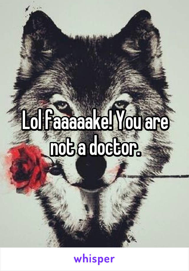 Lol faaaaake! You are not a doctor.