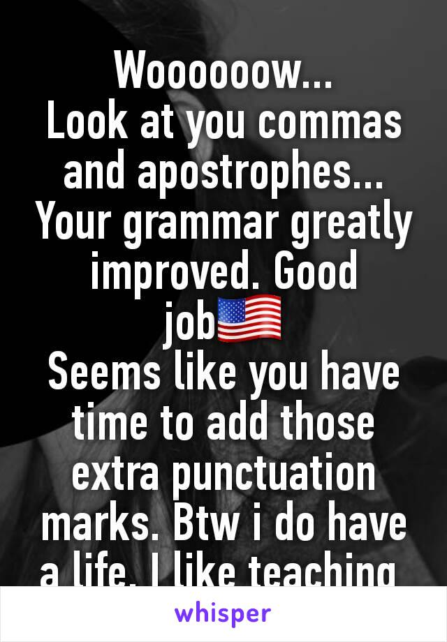 Woooooow...
Look at you commas and apostrophes... Your grammar greatly improved. Good job🇺🇸
Seems like you have time to add those extra punctuation marks. Btw i do have a life. I like teaching 