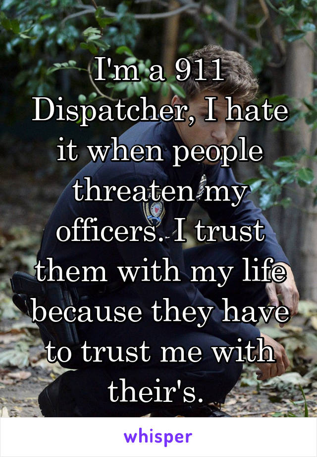 I'm a 911 Dispatcher, I hate it when people threaten my officers. I trust them with my life because they have to trust me with their's. 