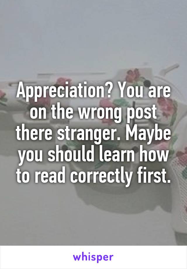 Appreciation? You are on the wrong post there stranger. Maybe you should learn how to read correctly first.