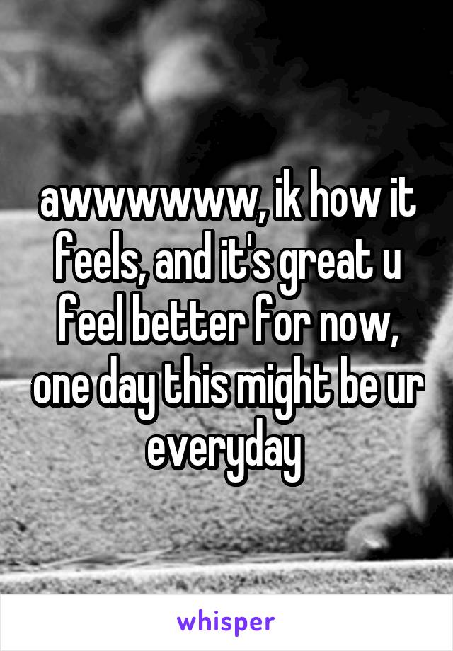 awwwwww, ik how it feels, and it's great u feel better for now, one day this might be ur everyday 