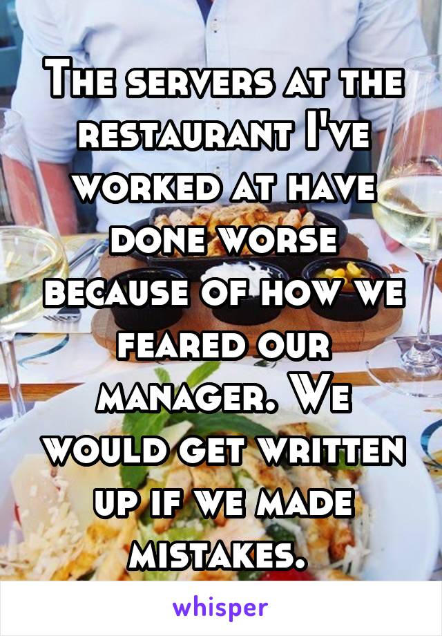 The servers at the restaurant I've worked at have done worse because of how we feared our manager. We would get written up if we made mistakes. 