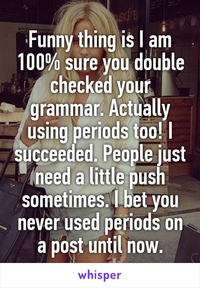 Funny thing is I am 100% sure you double checked your grammar. Actually using periods too! I succeeded. People just need a little push sometimes. I bet you never used periods on a post until now.