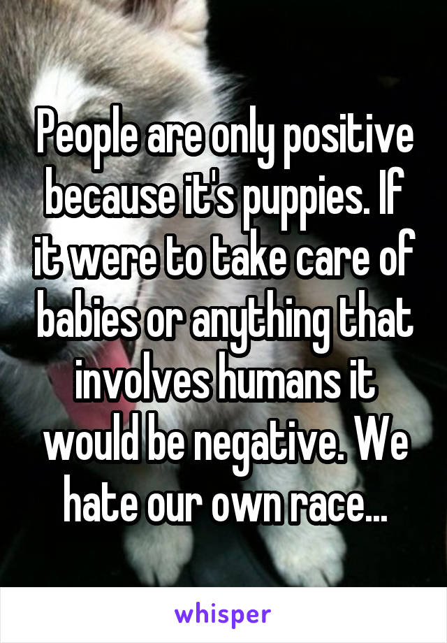 People are only positive because it's puppies. If it were to take care of babies or anything that involves humans it would be negative. We hate our own race...