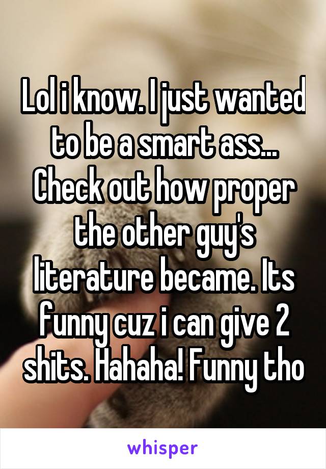 Lol i know. I just wanted to be a smart ass... Check out how proper the other guy's literature became. Its funny cuz i can give 2 shits. Hahaha! Funny tho