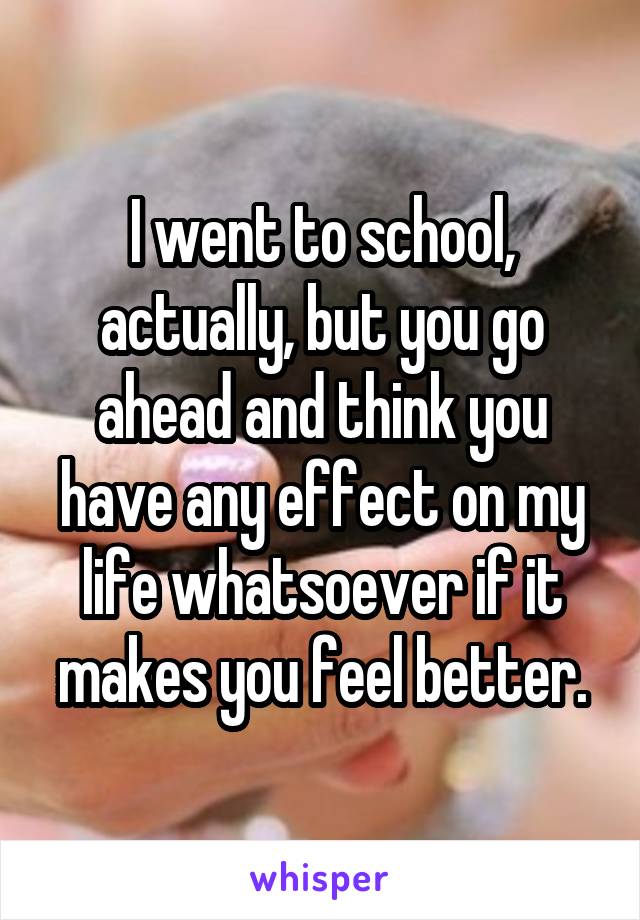 I went to school, actually, but you go ahead and think you have any effect on my life whatsoever if it makes you feel better.