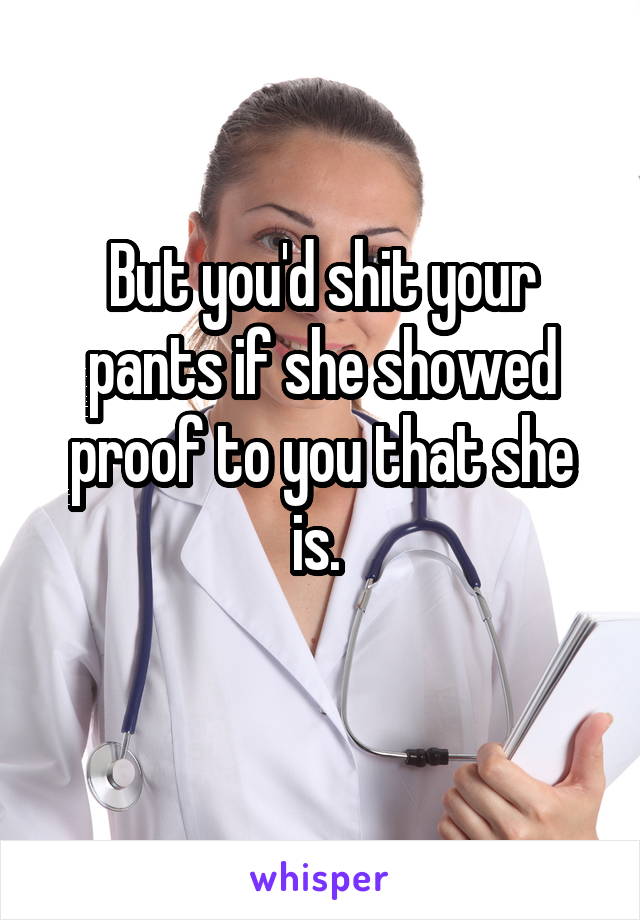 But you'd shit your pants if she showed proof to you that she is. 
