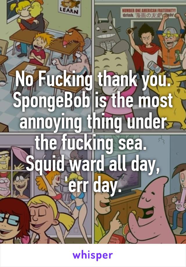 No Fucking thank you. SpongeBob is the most annoying thing under the fucking sea. 
Squid ward all day, 'err day.