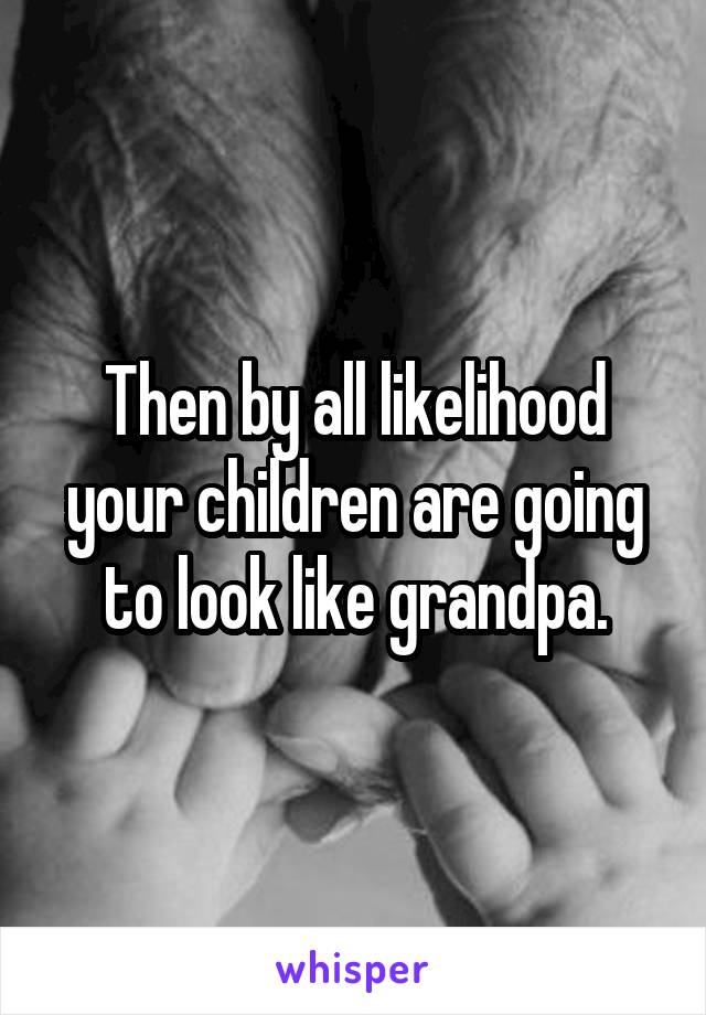 Then by all likelihood your children are going to look like grandpa.