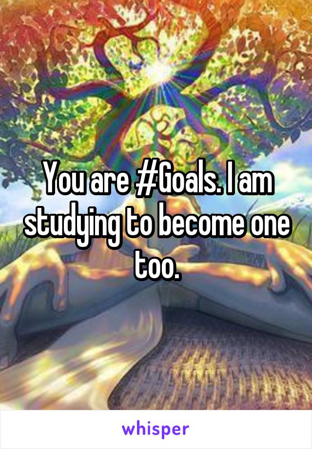 You are #Goals. I am studying to become one too.