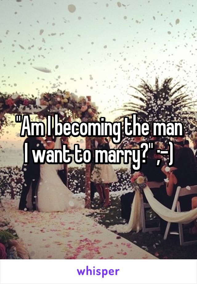 "Am I becoming the man I want to marry?" ;-)