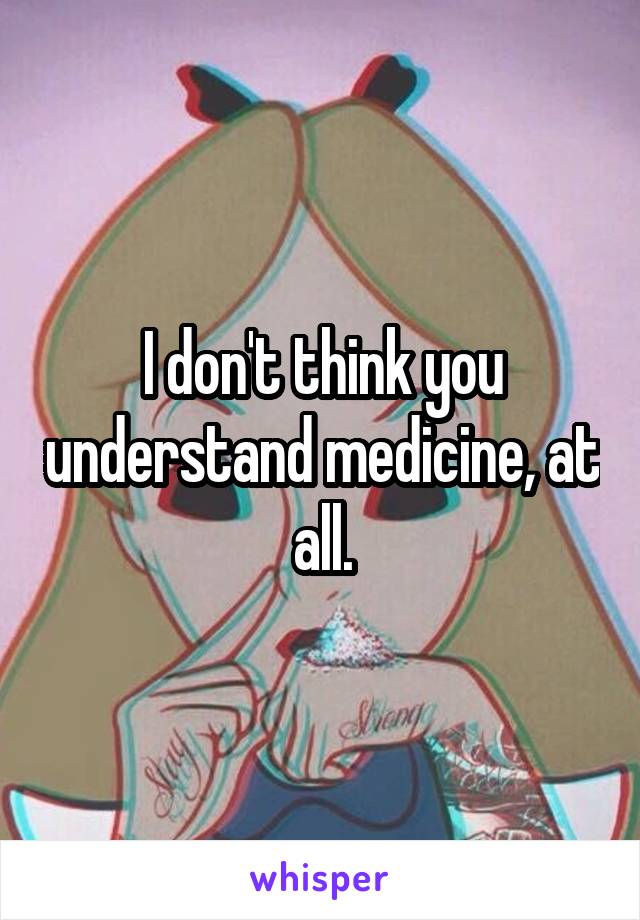 I don't think you understand medicine, at all.