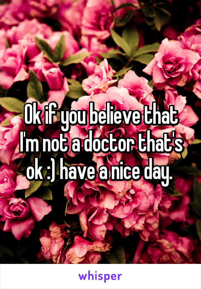 Ok if you believe that I'm not a doctor that's ok :) have a nice day. 