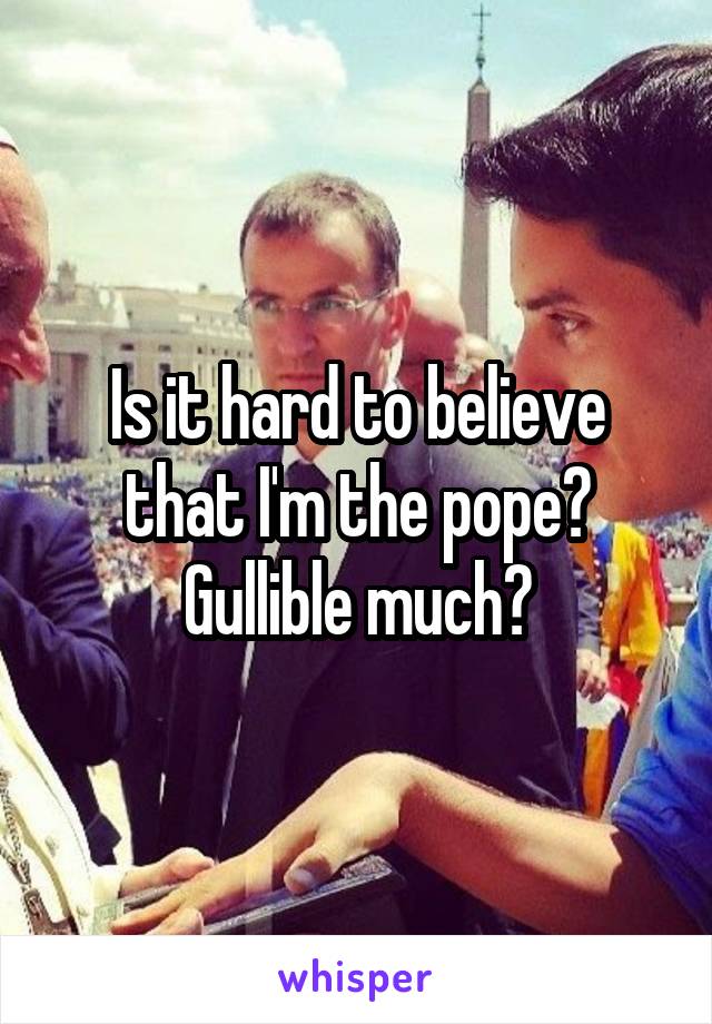 Is it hard to believe that I'm the pope? Gullible much?