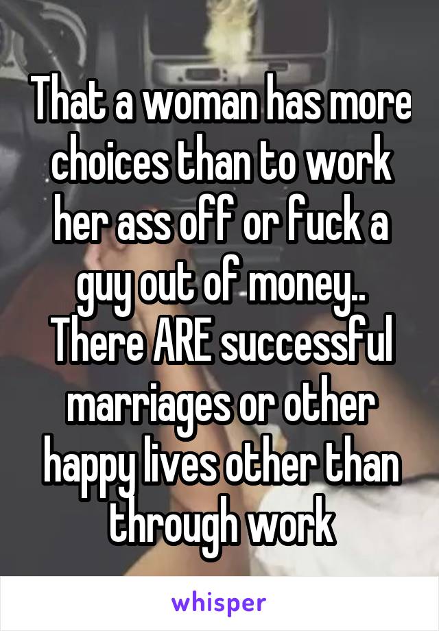 That a woman has more choices than to work her ass off or fuck a guy out of money.. There ARE successful marriages or other happy lives other than through work