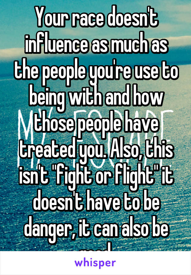 Your race doesn't influence as much as the people you're use to being with and how those people have treated you. Also, this isn't "fight or flight" it doesn't have to be danger, it can also be good.