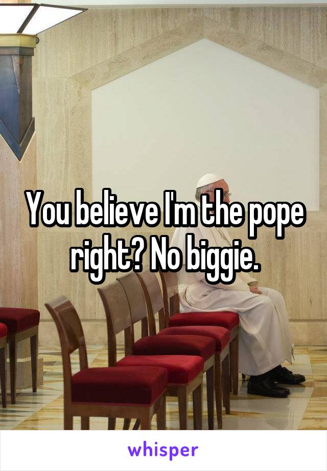 You believe I'm the pope right? No biggie.