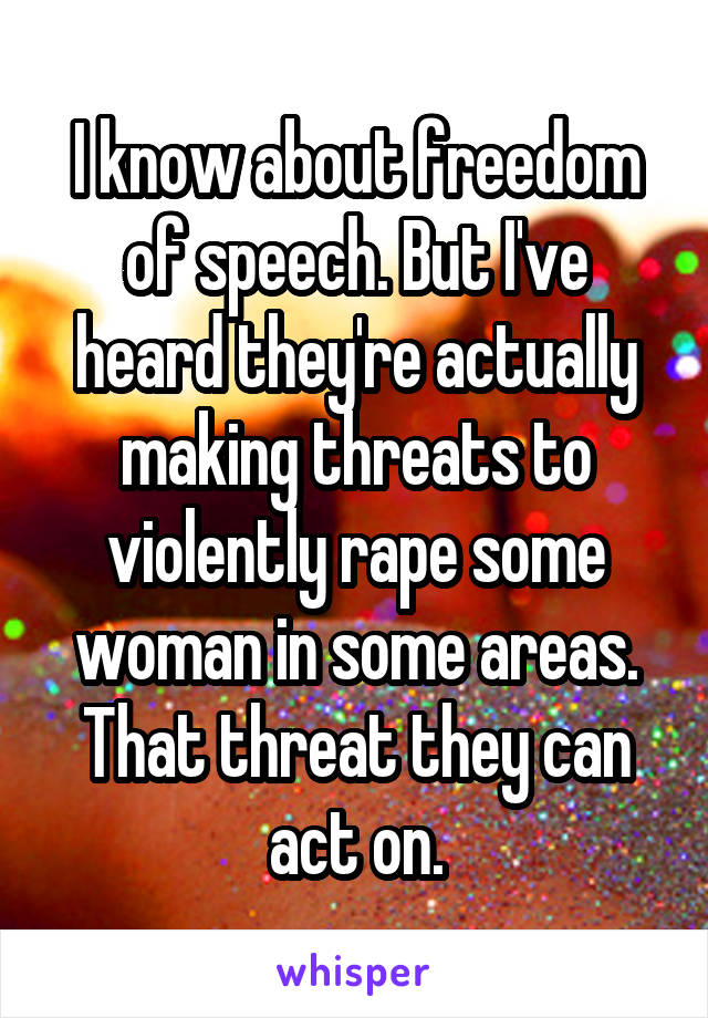 I know about freedom of speech. But I've heard they're actually making threats to violently rape some woman in some areas. That threat they can act on.