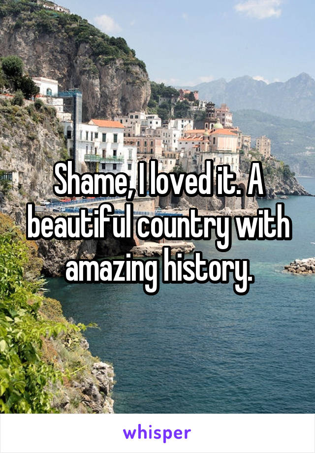 Shame, I loved it. A beautiful country with amazing history.