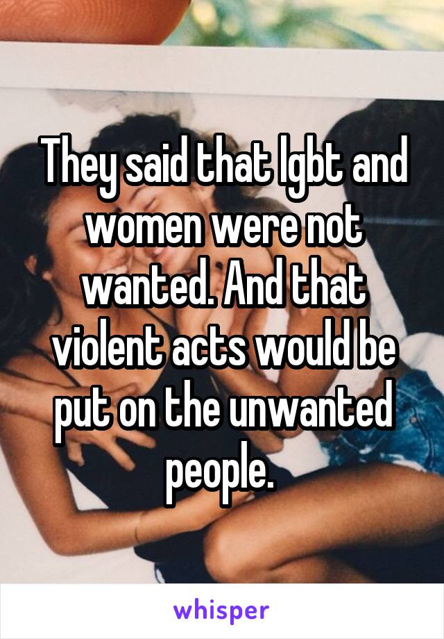 They said that lgbt and women were not wanted. And that violent acts would be put on the unwanted people. 