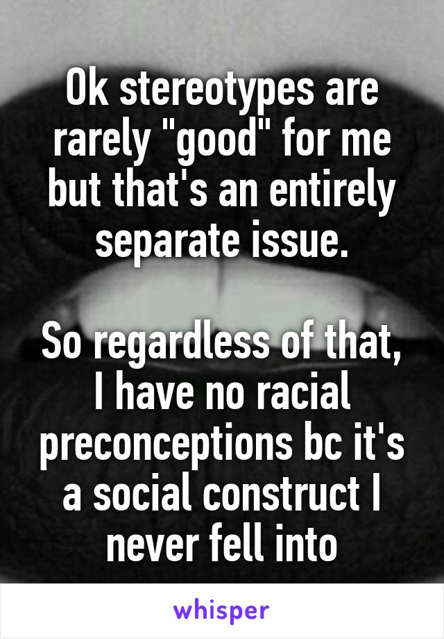 Ok stereotypes are rarely "good" for me but that's an entirely separate issue.

So regardless of that, I have no racial preconceptions bc it's a social construct I never fell into