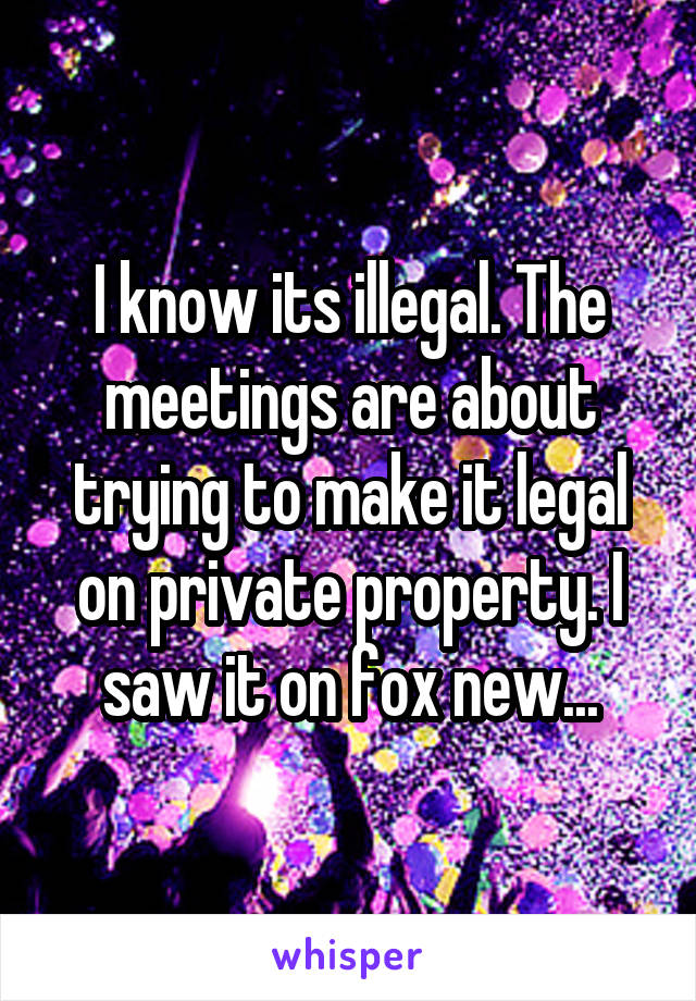 I know its illegal. The meetings are about trying to make it legal on private property. I saw it on fox new...