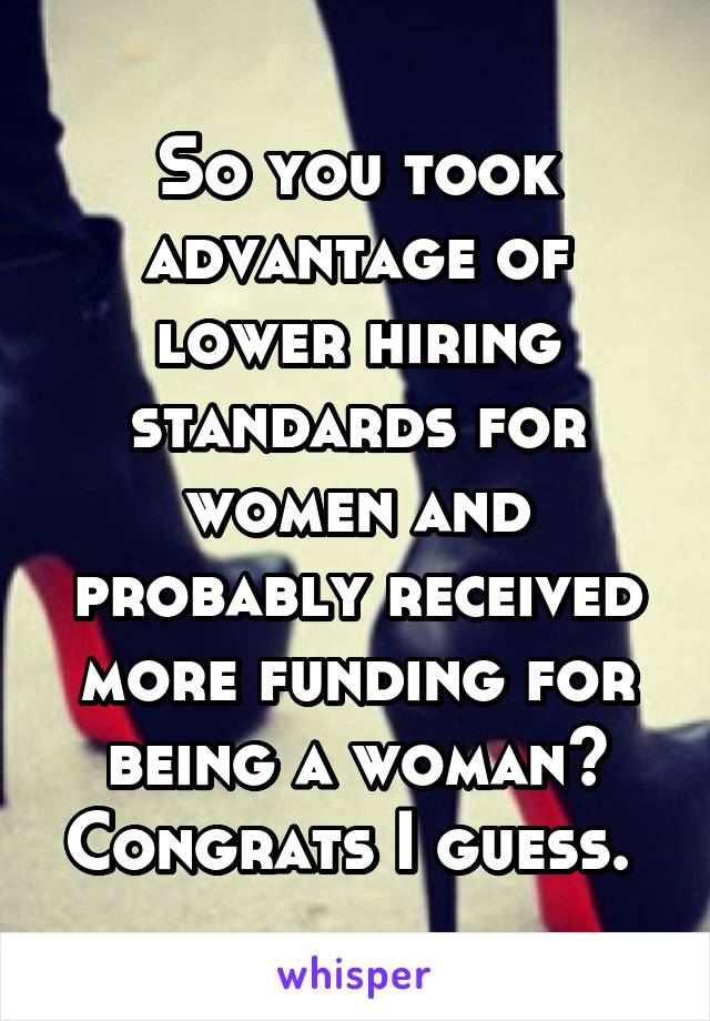 So you took advantage of lower hiring standards for women and probably received more funding for being a woman? Congrats I guess. 