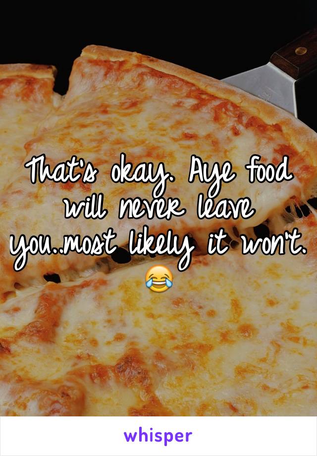 That's okay. Aye food will never leave you..most likely it won't. 😂