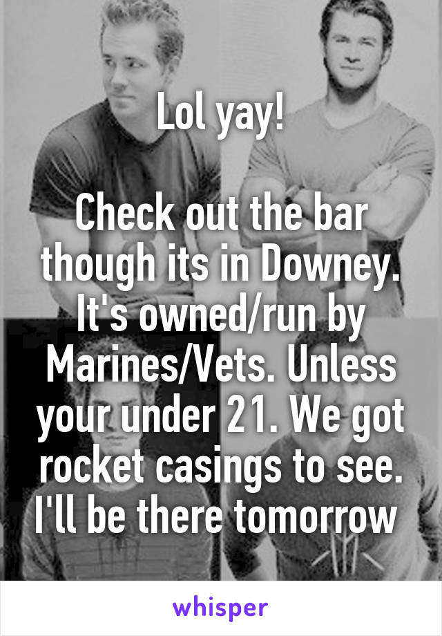 Lol yay!

Check out the bar though its in Downey. It's owned/run by Marines/Vets. Unless your under 21. We got rocket casings to see. I'll be there tomorrow 