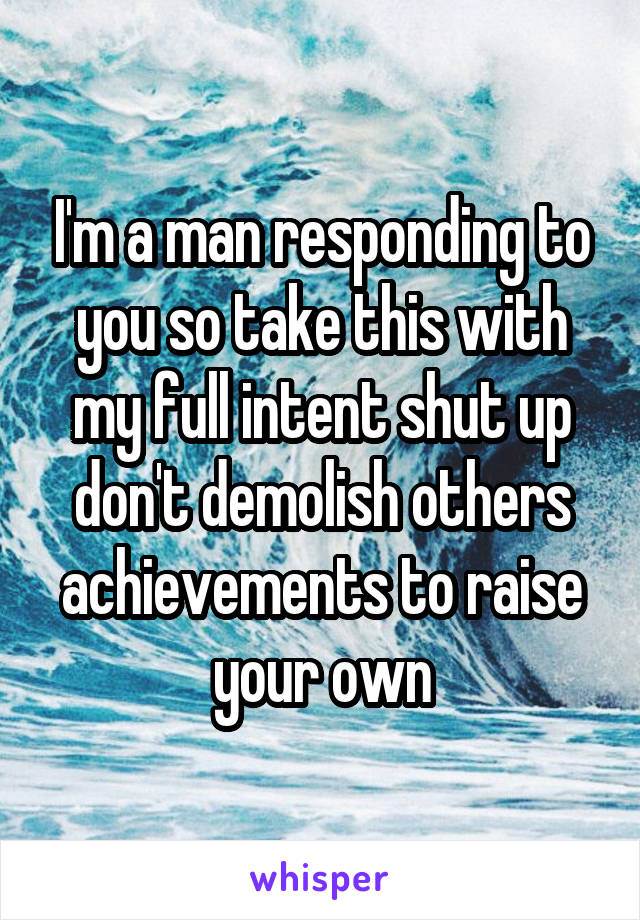 I'm a man responding to you so take this with my full intent shut up don't demolish others achievements to raise your own