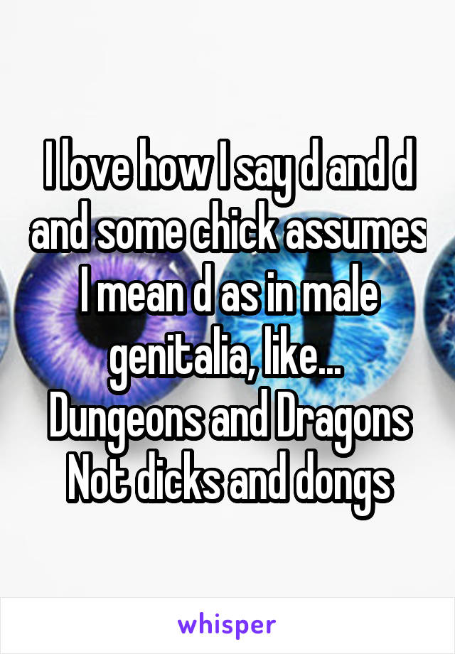 I love how I say d and d and some chick assumes I mean d as in male genitalia, like... 
Dungeons and Dragons
Not dicks and dongs