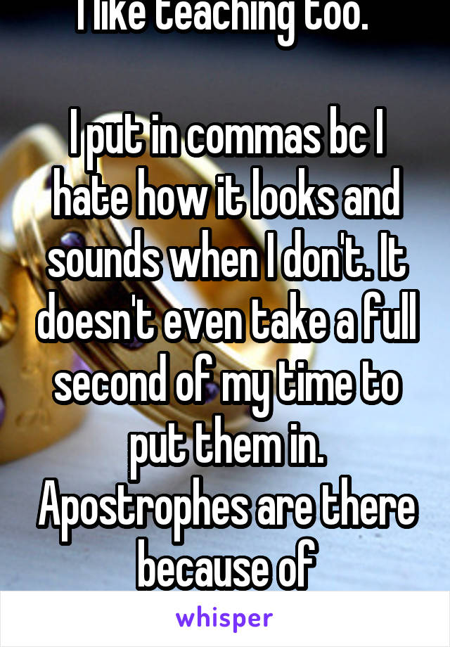 I like teaching too. 

I put in commas bc I hate how it looks and sounds when I don't. It doesn't even take a full second of my time to put them in. Apostrophes are there because of autocorrect lol. 