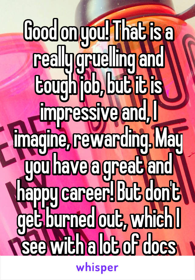 Good on you! That is a really gruelling and tough job, but it is impressive and, I imagine, rewarding. May you have a great and happy career! But don't get burned out, which I see with a lot of docs