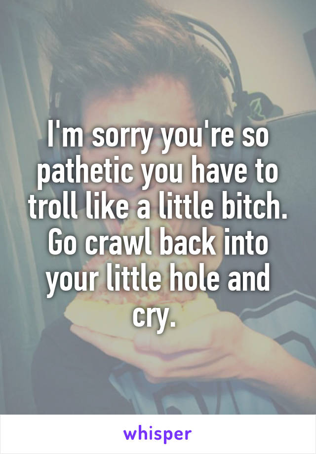 I'm sorry you're so pathetic you have to troll like a little bitch. Go crawl back into your little hole and cry. 