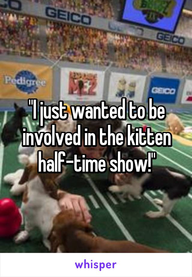 "I just wanted to be involved in the kitten half-time show!"