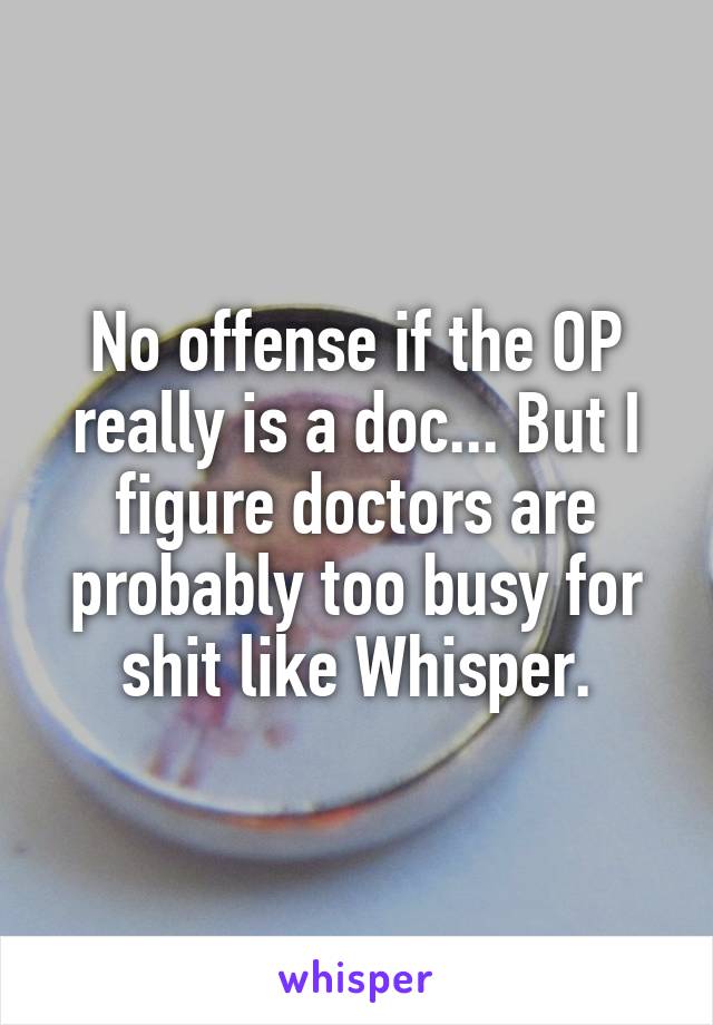 No offense if the OP really is a doc... But I figure doctors are probably too busy for shit like Whisper.