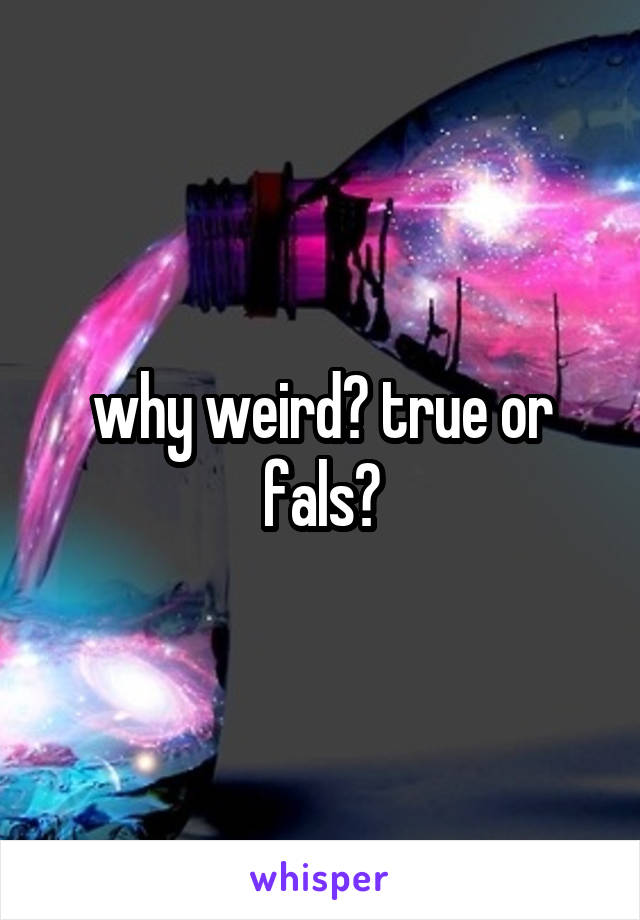 why weird? true or fals?