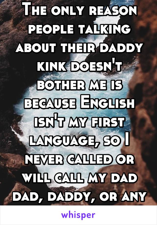 The only reason people talking about their daddy kink doesn't bother me is because English isn't my first language, so I never called or will call my dad dad, daddy, or any other variation.
