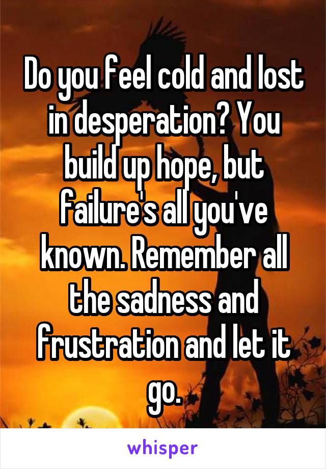 Do you feel cold and lost in desperation? You build up hope, but failure's all you've known. Remember all the sadness and frustration and let it go.