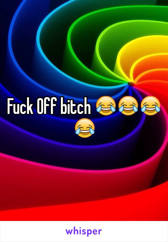 Fuck Off bitch 😂😂😂😂